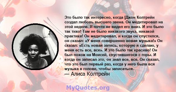 Это было так интересно, когда [Джон Колтрейн создал любовь высшего звена. Он медитировал на этой неделе. Я почти не видел его вниз. И это было так тихо! Там не было никакого звука, никакой практики! Он медитировал, и