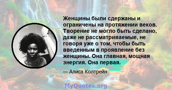 Женщины были сдержаны и ограничены на протяжении веков. Творение не могло быть сделано, даже не рассматриваемые, не говоря уже о том, чтобы быть введенным в проявление без женщины. Она главная, мощная энергия. Она