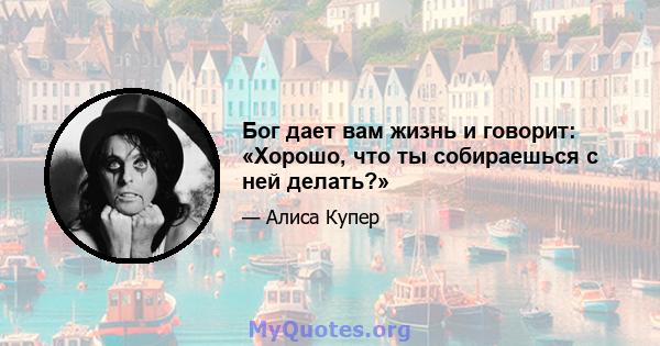 Бог дает вам жизнь и говорит: «Хорошо, что ты собираешься с ней делать?»