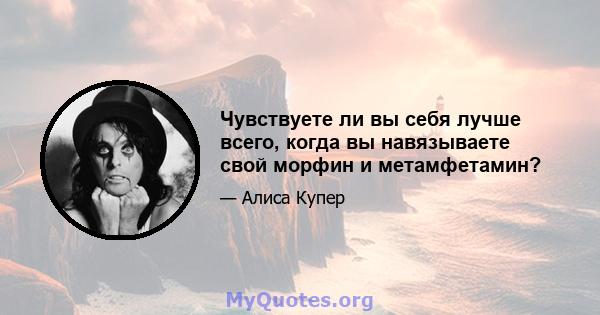 Чувствуете ли вы себя лучше всего, когда вы навязываете свой морфин и метамфетамин?