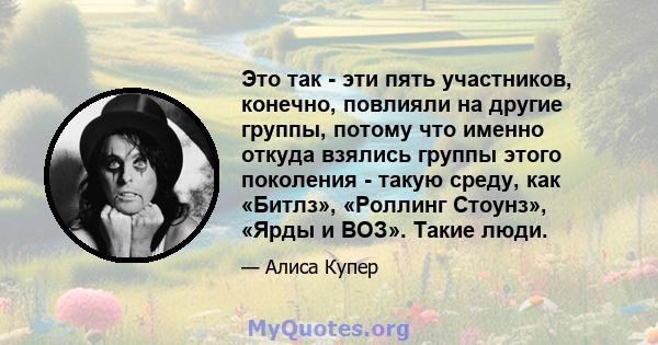 Это так - эти пять участников, конечно, повлияли на другие группы, потому что именно откуда взялись группы этого поколения - такую ​​среду, как «Битлз», «Роллинг Стоунз», «Ярды и ВОЗ». Такие люди.