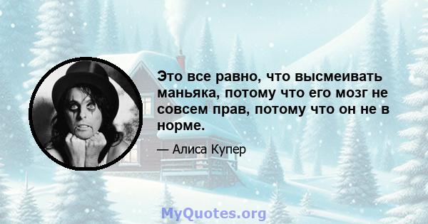 Это все равно, что высмеивать маньяка, потому что его мозг не совсем прав, потому что он не в норме.