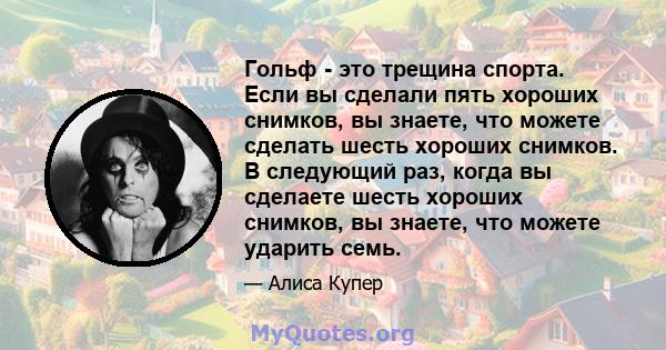 Гольф - это трещина спорта. Если вы сделали пять хороших снимков, вы знаете, что можете сделать шесть хороших снимков. В следующий раз, когда вы сделаете шесть хороших снимков, вы знаете, что можете ударить семь.