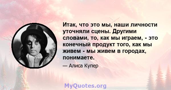 Итак, что это мы, наши личности уточняли сцены. Другими словами, то, как мы играем, - это конечный продукт того, как мы живем - мы живем в городах, понимаете.