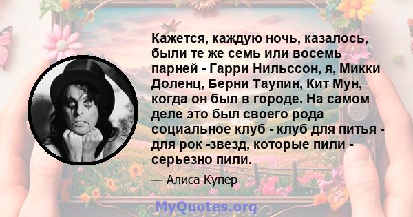 Кажется, каждую ночь, казалось, были те же семь или восемь парней - Гарри Нильссон, я, Микки Доленц, Берни Таупин, Кит Мун, когда он был в городе. На самом деле это был своего рода социальное клуб - клуб для питья - для 