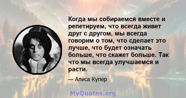 Когда мы собираемся вместе и репетируем, что всегда живет друг с другом, мы всегда говорим о том, что сделает это лучше, что будет означать больше, что скажет больше. Так что мы всегда улучшаемся и расти.