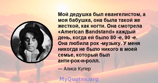 Мой дедушка был евангелистом, а моя бабушка, она была такой же жесткой, как ногти. Она смотрела «American Bandstand» каждый день, когда ей было 80 -е, 90 -е. Она любила рок -музыку. У меня никогда не было никого в моей