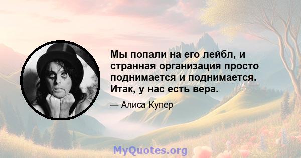 Мы попали на его лейбл, и странная организация просто поднимается и поднимается. Итак, у нас есть вера.