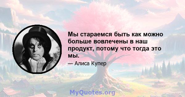 Мы стараемся быть как можно больше вовлечены в наш продукт, потому что тогда это мы.