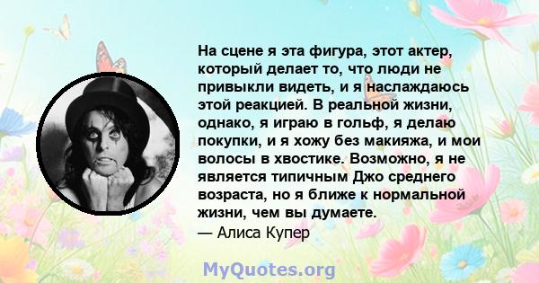 На сцене я эта фигура, этот актер, который делает то, что люди не привыкли видеть, и я наслаждаюсь этой реакцией. В реальной жизни, однако, я играю в гольф, я делаю покупки, и я хожу без макияжа, и мои волосы в