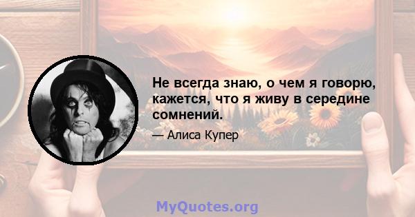 Не всегда знаю, о чем я говорю, кажется, что я живу в середине сомнений.