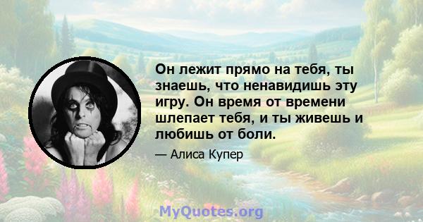 Он лежит прямо на тебя, ты знаешь, что ненавидишь эту игру. Он время от времени шлепает тебя, и ты живешь и любишь от боли.