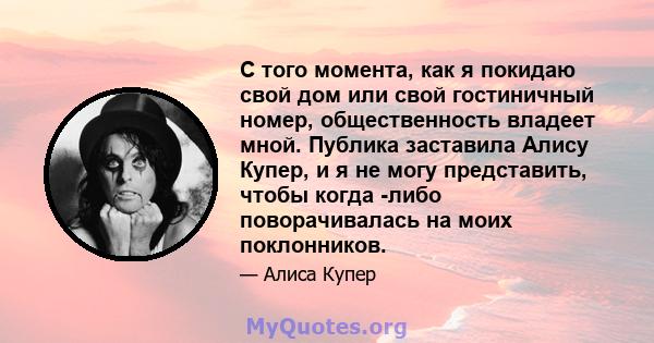 С того момента, как я покидаю свой дом или свой гостиничный номер, общественность владеет мной. Публика заставила Алису Купер, и я не могу представить, чтобы когда -либо поворачивалась на моих поклонников.