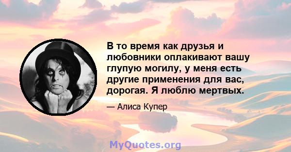 В то время как друзья и любовники оплакивают вашу глупую могилу, у меня есть другие применения для вас, дорогая. Я люблю мертвых.