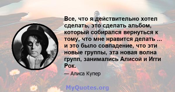 Все, что я действительно хотел сделать, это сделать альбом, который собирался вернуться к тому, что мне нравится делать ... и это было совпадение, что эти новые группы, эта новая волна групп, занимались Алисой и Игги