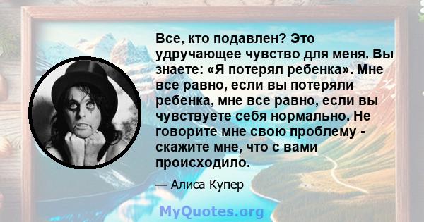 Все, кто подавлен? Это удручающее чувство для меня. Вы знаете: «Я потерял ребенка». Мне все равно, если вы потеряли ребенка, мне все равно, если вы чувствуете себя нормально. Не говорите мне свою проблему - скажите мне, 