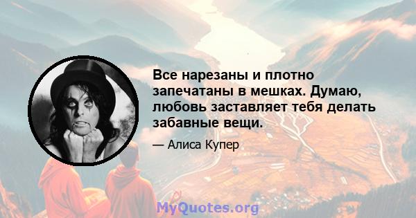 Все нарезаны и плотно запечатаны в мешках. Думаю, любовь заставляет тебя делать забавные вещи.