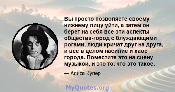 Вы просто позволяете своему нижнему лицу уйти, а затем он берет на себя все эти аспекты общества-город с блуждающими рогами, люди кричат ​​друг на друга, и все в целом насилие и хаос города. Поместите это на сцену