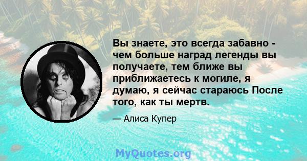 Вы знаете, это всегда забавно - чем больше наград легенды вы получаете, тем ближе вы приближаетесь к могиле, я думаю, я сейчас стараюсь После того, как ты мертв.