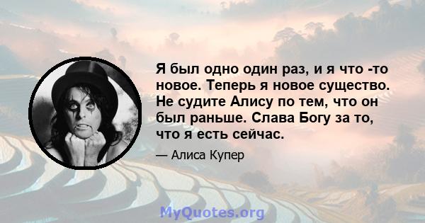 Я был одно один раз, и я что -то новое. Теперь я новое существо. Не судите Алису по тем, что он был раньше. Слава Богу за то, что я есть сейчас.