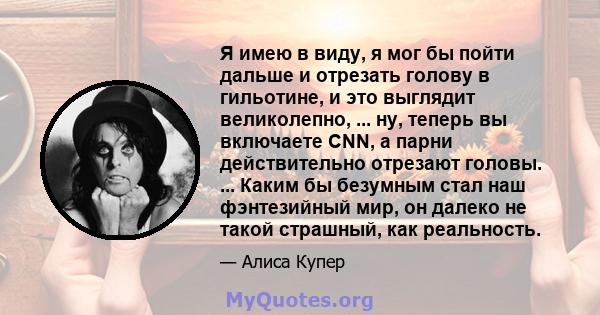 Я имею в виду, я мог бы пойти дальше и отрезать голову в гильотине, и это выглядит великолепно, ... ну, теперь вы включаете CNN, а парни действительно отрезают головы. ... Каким бы безумным стал наш фэнтезийный мир, он