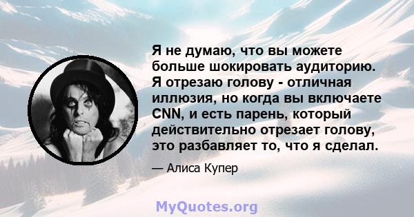 Я не думаю, что вы можете больше шокировать аудиторию. Я отрезаю голову - отличная иллюзия, но когда вы включаете CNN, и есть парень, который действительно отрезает голову, это разбавляет то, что я сделал.