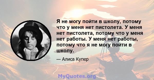 Я не могу пойти в школу, потому что у меня нет пистолета. У меня нет пистолета, потому что у меня нет работы. У меня нет работы, потому что я не могу пойти в школу.