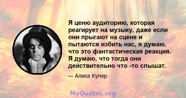 Я ценю аудиторию, которая реагирует на музыку, даже если они прыгают на сцене и пытаются избить нас, я думаю, что это фантастическая реакция. Я думаю, что тогда они действительно что -то слышат.