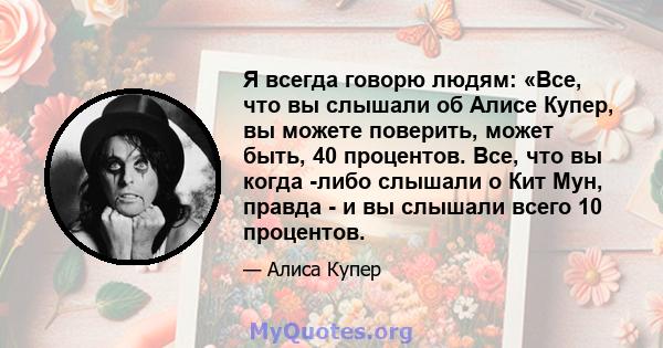 Я всегда говорю людям: «Все, что вы слышали об Алисе Купер, вы можете поверить, может быть, 40 процентов. Все, что вы когда -либо слышали о Кит Мун, правда - и вы слышали всего 10 процентов.