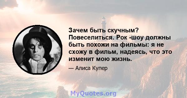 Зачем быть скучным? Повеселиться. Рок -шоу должны быть похожи на фильмы: я не схожу в фильм, надеясь, что это изменит мою жизнь.