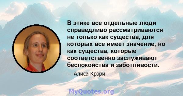 В этике все отдельные люди справедливо рассматриваются не только как существа, для которых все имеет значение, но как существа, которые соответственно заслуживают беспокойства и заботливости.