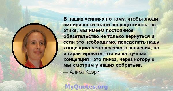 В наших усилиях по тому, чтобы люди эмпирически были сосредоточены на этике, мы имеем постоянное обязательство не только вернуться и, если это необходимо, переделать нашу концепцию человеческого значения, но и