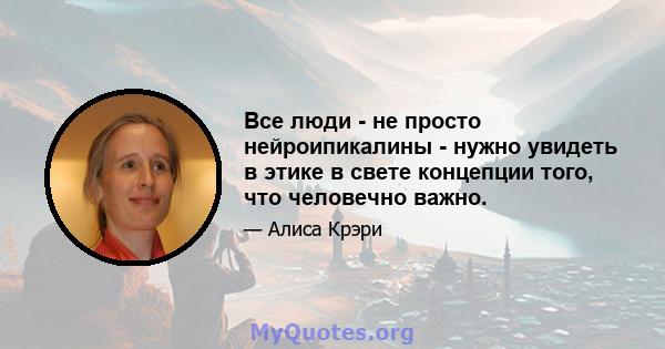 Все люди - не просто нейроипикалины - нужно увидеть в этике в свете концепции того, что человечно важно.