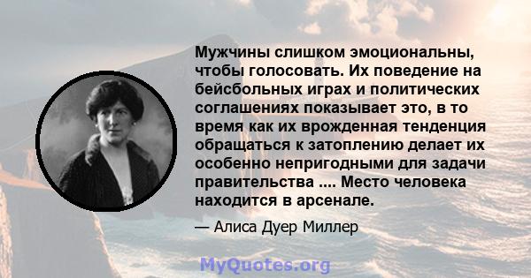 Мужчины слишком эмоциональны, чтобы голосовать. Их поведение на бейсбольных играх и политических соглашениях показывает это, в то время как их врожденная тенденция обращаться к затоплению делает их особенно непригодными 