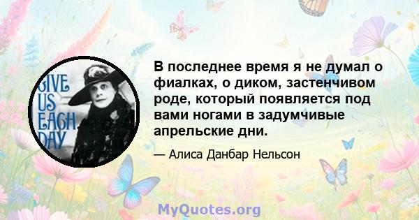 В последнее время я не думал о фиалках, о диком, застенчивом роде, который появляется под вами ногами в задумчивые апрельские дни.