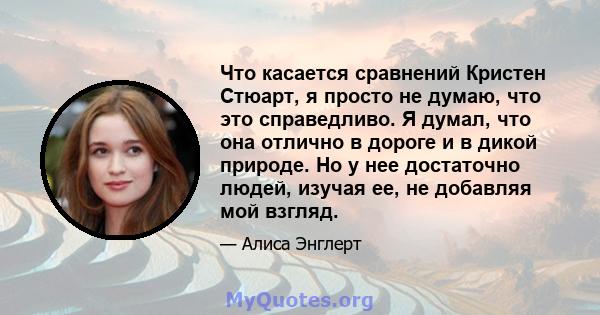 Что касается сравнений Кристен Стюарт, я просто не думаю, что это справедливо. Я думал, что она отлично в дороге и в дикой природе. Но у нее достаточно людей, изучая ее, не добавляя мой взгляд.