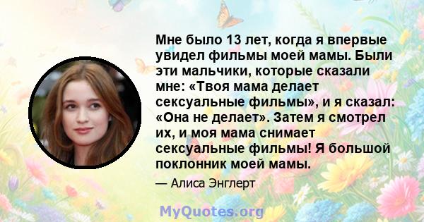 Мне было 13 лет, когда я впервые увидел фильмы моей мамы. Были эти мальчики, которые сказали мне: «Твоя мама делает сексуальные фильмы», и я сказал: «Она не делает». Затем я смотрел их, и моя мама снимает сексуальные