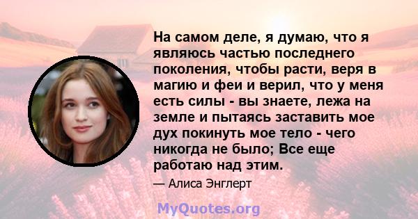 На самом деле, я думаю, что я являюсь частью последнего поколения, чтобы расти, веря в магию и феи и верил, что у меня есть силы - вы знаете, лежа на земле и пытаясь заставить мое дух покинуть мое тело - чего никогда не 