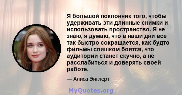 Я большой поклонник того, чтобы удерживать эти длинные снимки и использовать пространство. Я не знаю, я думаю, что в наши дни все так быстро сокращается, как будто фильмы слишком боятся, что аудитории станет скучно, а