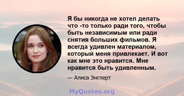 Я бы никогда не хотел делать что -то только ради того, чтобы быть независимым или ради снятия больших фильмов. Я всегда удивлен материалом, который меня привлекает. И вот как мне это нравится. Мне нравится быть