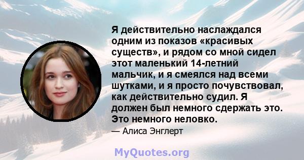 Я действительно наслаждался одним из показов «красивых существ», и рядом со мной сидел этот маленький 14-летний мальчик, и я смеялся над всеми шутками, и я просто почувствовал, как действительно судил. Я должен был