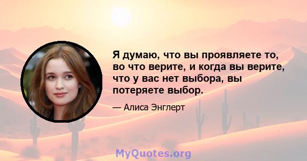 Я думаю, что вы проявляете то, во что верите, и когда вы верите, что у вас нет выбора, вы потеряете выбор.