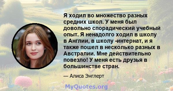 Я ходил во множество разных средних школ. У меня был довольно спорадический учебный опыт. Я ненадолго ходил в школу в Англии, в школу -интернат, и я также пошел в несколько разных в Австралии. Мне действительно повезло! 