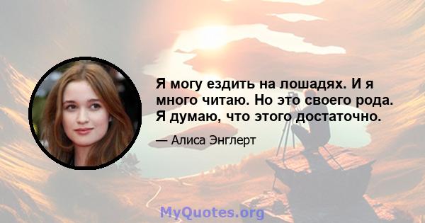 Я могу ездить на лошадях. И я много читаю. Но это своего рода. Я думаю, что этого достаточно.