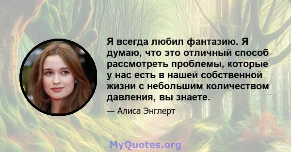 Я всегда любил фантазию. Я думаю, что это отличный способ рассмотреть проблемы, которые у нас есть в нашей собственной жизни с небольшим количеством давления, вы знаете.