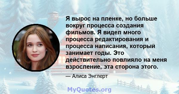 Я вырос на пленке, но больше вокруг процесса создания фильмов. Я видел много процесса редактирования и процесса написания, который занимает годы. Это действительно повлияло на меня взросление, эта сторона этого.