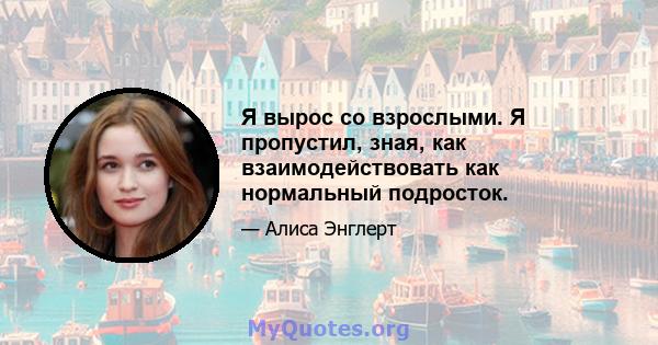 Я вырос со взрослыми. Я пропустил, зная, как взаимодействовать как нормальный подросток.