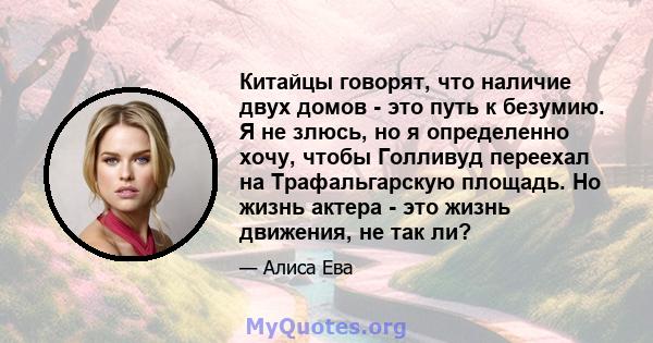 Китайцы говорят, что наличие двух домов - это путь к безумию. Я не злюсь, но я определенно хочу, чтобы Голливуд переехал на Трафальгарскую площадь. Но жизнь актера - это жизнь движения, не так ли?