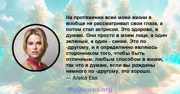 На протяжении всей моей жизни я вообще не рассматривал свои глаза, а потом стал актрисой. Это здорово, я думаю. Они просто в моем лице, а один зеленый, а один - синий. Это по -другому, и я определенно являюсь