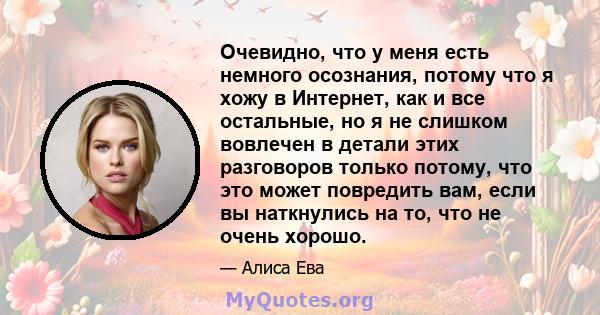 Очевидно, что у меня есть немного осознания, потому что я хожу в Интернет, как и все остальные, но я не слишком вовлечен в детали этих разговоров только потому, что это может повредить вам, если вы наткнулись на то, что 